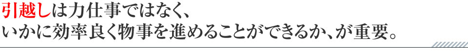 引越しは力仕事ではなく、いかに効率良く物事を進めることができるか、が重要。