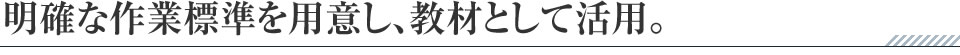 明確な作業標準を用意し、教材として活用。