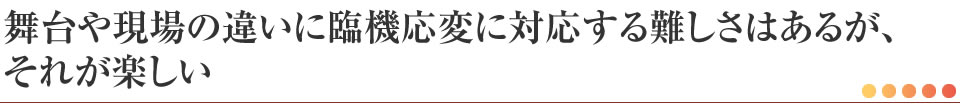 舞台や現場の違いに臨機応変に対応する難しさはあるが、それが楽しい