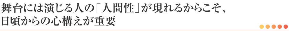 舞台には演じる人の「人間性」が現れるからこそ、日頃からの心構えが重要