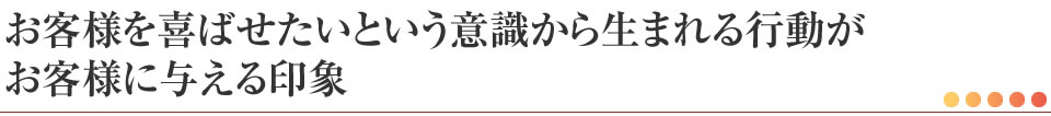 お客様を喜ばせたいという意識から生まれる行動がお客様に与える印象